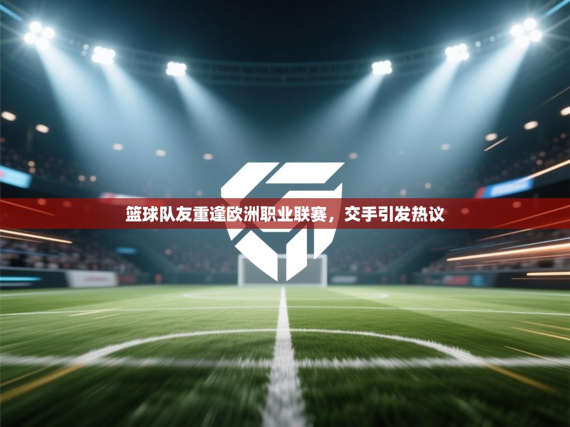 篮球队友重逢欧洲职业联赛,交手引发热议 第1张