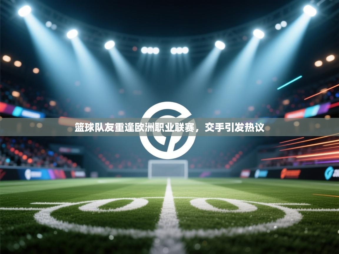 篮球队友重逢欧洲职业联赛,交手引发热议 第2张